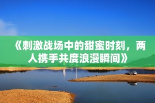 《刺激战场中的甜蜜时刻，两人携手共度浪漫瞬间》