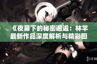 《夜幕下的秘密邂逅：林芊最新作品深度解析与精彩回顾》