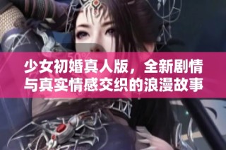 少女初婚真人版，全新剧情与真实情感交织的浪漫故事等你来探索