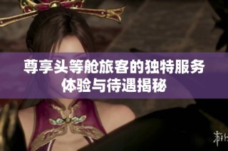 尊享头等舱旅客的独特服务体验与待遇揭秘