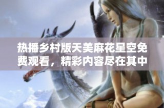 热播乡村版天美麻花星空免费观看，精彩内容尽在其中