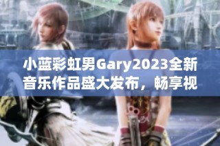 小蓝彩虹男Gary2023全新音乐作品盛大发布，畅享视听盛宴