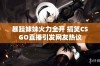 暴躁妹妹火力全开 搞笑CSGO直播引发网友热议