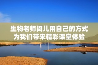 生物老师闵儿用自己的方式为我们带来精彩课堂体验