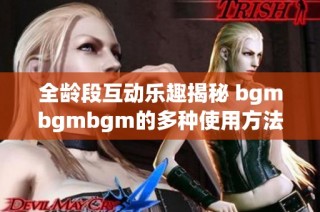 全龄段互动乐趣揭秘 bgmbgmbgm的多种使用方法与技巧