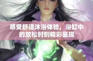 感受舒适沐浴体验，浴缸中的放松时刻精彩呈现