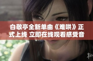 白敬亭全新单曲《难哄》正式上线 立即在线观看感受音乐魅力