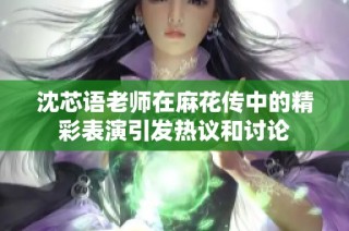 沈芯语老师在麻花传中的精彩表演引发热议和讨论