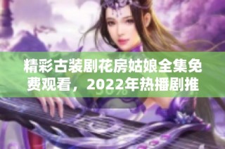 精彩古装剧花房姑娘全集免费观看，2022年热播剧推荐大放送