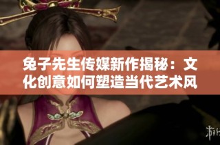 兔子先生传媒新作揭秘：文化创意如何塑造当代艺术风潮