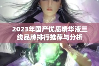 2023年国产优质精华液三线品牌排行推荐与分析