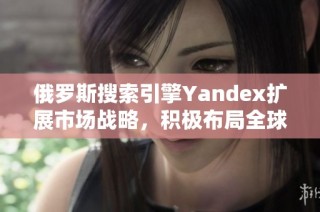 俄罗斯搜索引擎Yandex扩展市场战略，积极布局全球业务