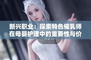 新兴职业：探索特色催乳师在母婴护理中的重要性与价值