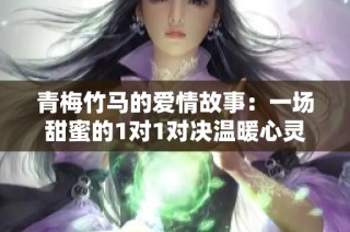 青梅竹马的爱情故事：一场甜蜜的1对1对决温暖心灵