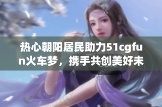 热心朝阳居民助力51cgfun火车梦，携手共创美好未来