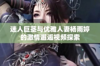 迷人巨茎与优雅人妻杨雨婷的激情邂逅视频探索