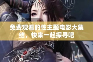 免费观看的性主题电影大集结，快来一起探寻吧