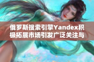 俄罗斯搜索引擎Yandex积极拓展市场引发广泛关注与讨论