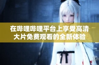 在哔哩哔哩平台上享受高清大片免费观看的全新体验