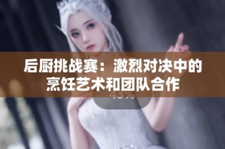 后厨挑战赛：激烈对决中的烹饪艺术和团队合作