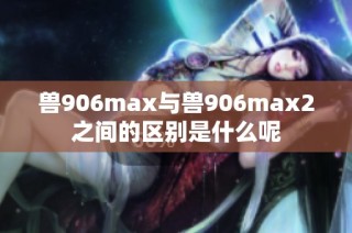 兽906max与兽906max2之间的区别是什么呢