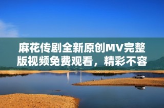 麻花传剧全新原创MV完整版视频免费观看，精彩不容错过！