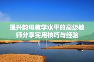 提升韵母教学水平的高级教师分享实用技巧与经验