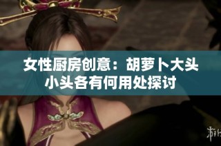 女性厨房创意：胡萝卜大头小头各有何用处探讨