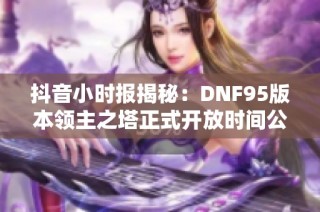 抖音小时报揭秘：DNF95版本领主之塔正式开放时间公布