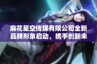 麻花星空传媒有限公司全新品牌形象启动，携手创新未来之路