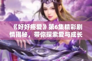 《好好疼爱》第6集精彩剧情揭秘，带你探索爱与成长的动人故事