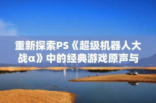 重新探索PS《超级机器人大战α》中的经典游戏原声与音乐魅力