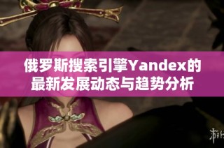 俄罗斯搜索引擎Yandex的最新发展动态与趋势分析