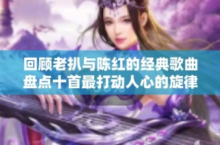 回顾老扒与陈红的经典歌曲盘点十首最打动人心的旋律