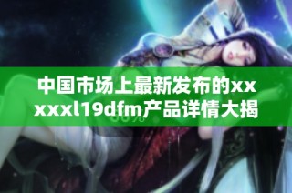 中国市场上最新发布的xxxxxl19dfm产品详情大揭秘