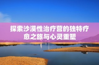 探索沙漠性治疗营的独特疗愈之旅与心灵重塑