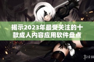 揭示2023年最受关注的十款成人内容应用软件盘点