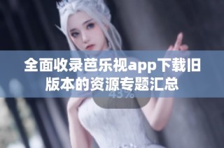 全面收录芭乐视app下载旧版本的资源专题汇总