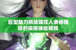 巨型魅力挑战端庄人妻杨雨婷的极限体验视频