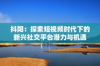 抖阳：探索短视频时代下的新兴社交平台潜力与机遇