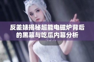 反差婊揭秘超能电磁炉背后的黑幕与吃瓜内幕分析