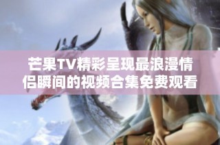 芒果TV精彩呈现最浪漫情侣瞬间的视频合集免费观看