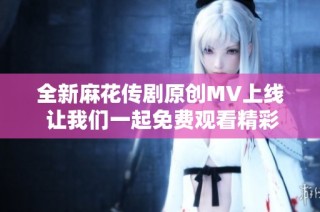 全新麻花传剧原创MV上线 让我们一起免费观看精彩内容