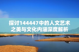 探讨144447中的人文艺术之美与文化内涵深度解析