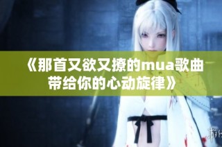 《那首又欲又撩的mua歌曲带给你的心动旋律》