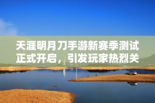 天涯明月刀手游新赛季测试正式开启，引发玩家热烈关注与期待