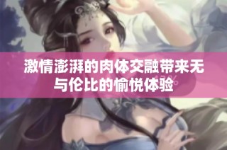 激情澎湃的肉体交融带来无与伦比的愉悦体验