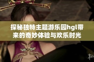 探秘独特主题游乐园hgl带来的奇妙体验与欢乐时光