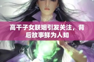 高干子女联姻引发关注，背后故事鲜为人知