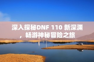 深入探秘DNF 110 新深渊，畅游神秘冒险之旅